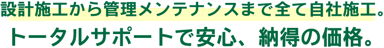 設計・施工から管理メンテナンスまで全て自社施工！だからこそできる納得の安心価格。